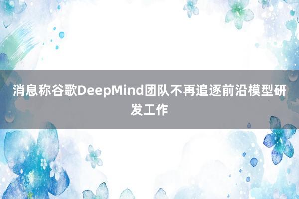 消息称谷歌DeepMind团队不再追逐前沿模型研发工作