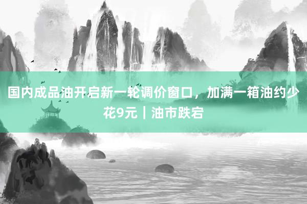 国内成品油开启新一轮调价窗口，加满一箱油约少花9元｜油市跌宕