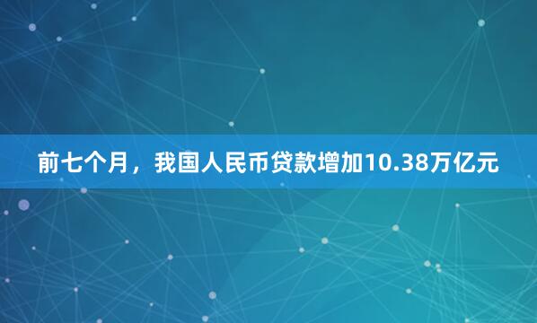 前七个月，我国人民币贷款增加10.38万亿元