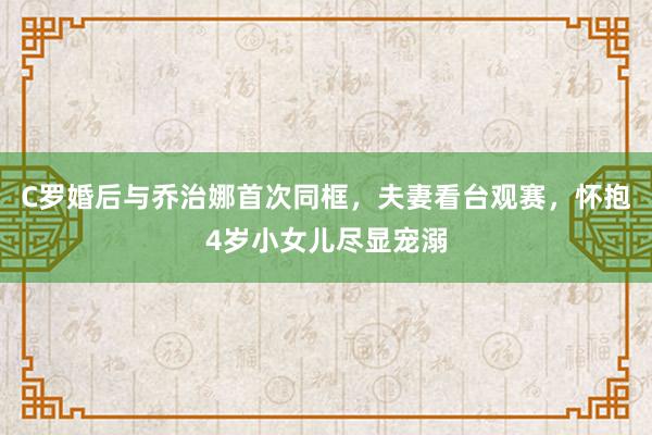 C罗婚后与乔治娜首次同框，夫妻看台观赛，怀抱4岁小女儿尽显宠溺