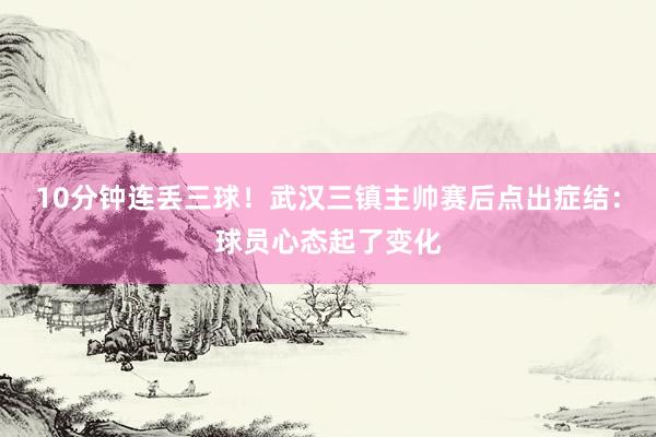 10分钟连丢三球！武汉三镇主帅赛后点出症结：球员心态起了变化