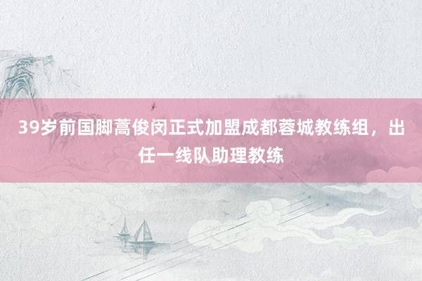 39岁前国脚蒿俊闵正式加盟成都蓉城教练组，出任一线队助理教练