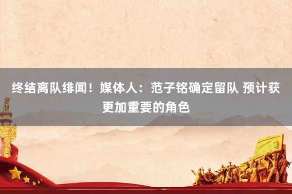 终结离队绯闻！媒体人：范子铭确定留队 预计获更加重要的角色