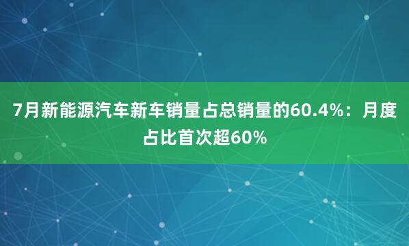 7月新能源汽车新车销量占总销量的60.4%：月度占比首次超60%