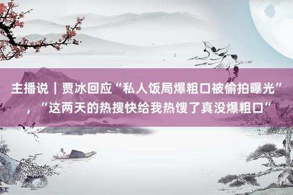 主播说｜贾冰回应“私人饭局爆粗口被偷拍曝光” ，“这两天的热搜快给我热馊了真没爆粗口”