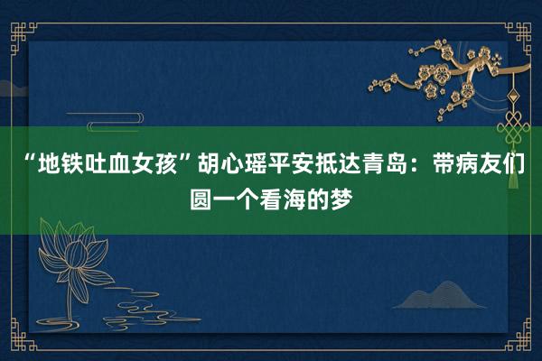 “地铁吐血女孩”胡心瑶平安抵达青岛：带病友们圆一个看海的梦