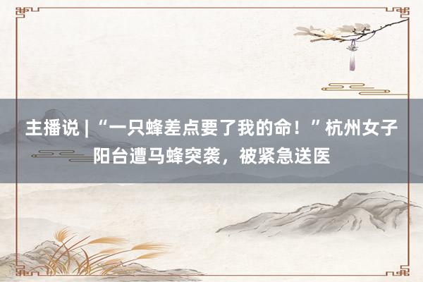 主播说 | “一只蜂差点要了我的命！”杭州女子阳台遭马蜂突袭，被紧急送医
