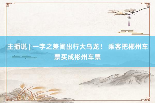 主播说 | 一字之差闹出行大乌龙! 乘客把郴州车票买成彬州车票
