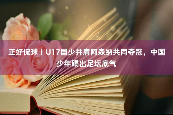 正好侃球丨U17国少并肩阿森纳共同夺冠，中国少年踢出足坛底气