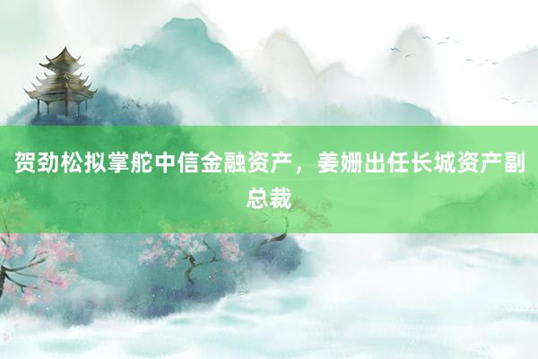 贺劲松拟掌舵中信金融资产，姜姗出任长城资产副总裁