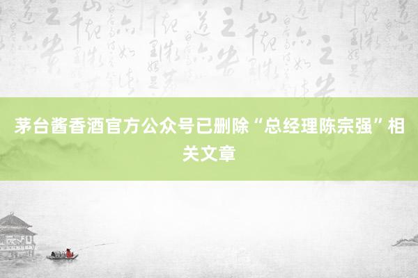 茅台酱香酒官方公众号已删除“总经理陈宗强”相关文章