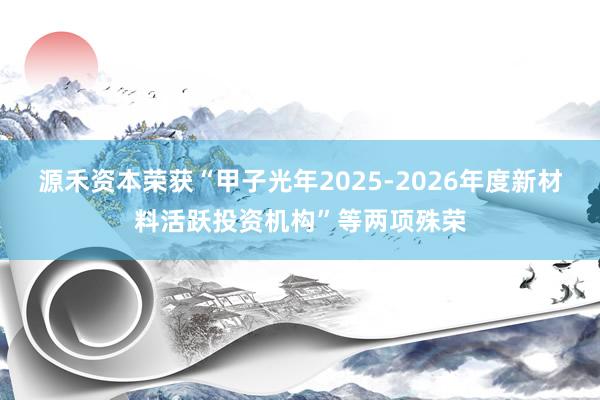 源禾资本荣获“甲子光年2025-2026年度新材料活跃投资机构”等两项殊荣