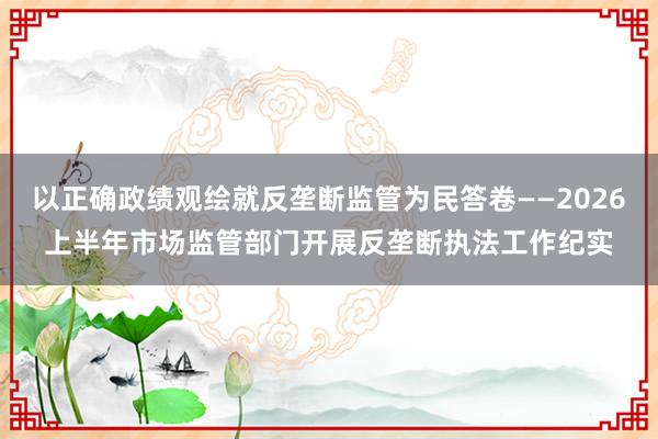 以正确政绩观绘就反垄断监管为民答卷——2026上半年市场监管部门开展反垄断执法工作纪实