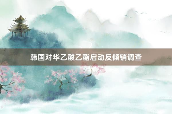 韩国对华乙酸乙酯启动反倾销调查