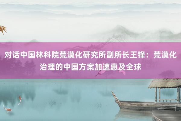 对话中国林科院荒漠化研究所副所长王锋：荒漠化治理的中国方案加速惠及全球