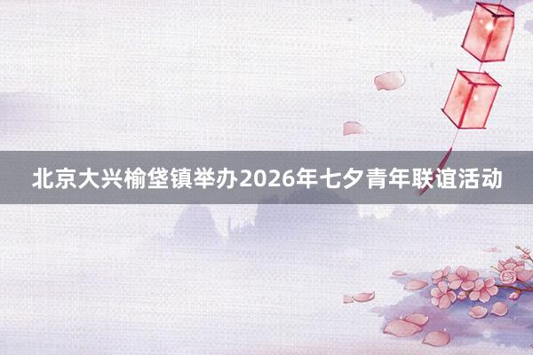 北京大兴榆垡镇举办2026年七夕青年联谊活动