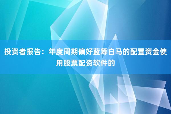 投资者报告：年度周期偏好蓝筹白马的配置资金使用股票配资软件的