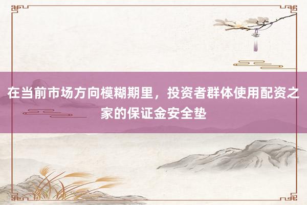 在当前市场方向模糊期里，投资者群体使用配资之家的保证金安全垫