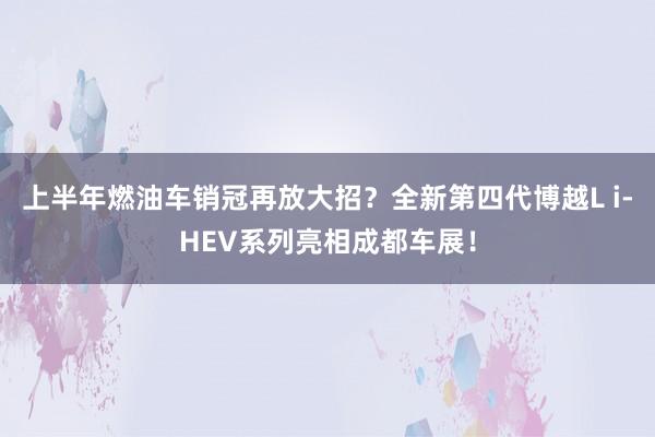 上半年燃油车销冠再放大招？全新第四代博越L i-HEV系列亮相成都车展！