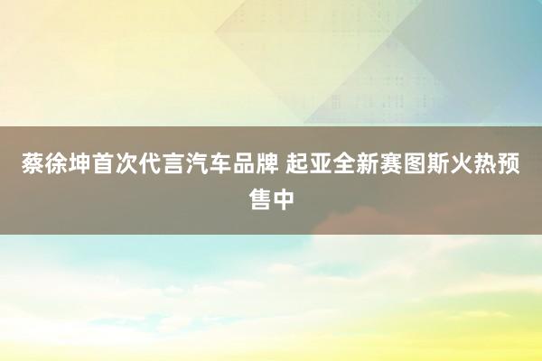 蔡徐坤首次代言汽车品牌 起亚全新赛图斯火热预售中