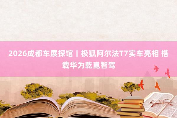2026成都车展探馆丨极狐阿尔法T7实车亮相 搭载华为乾崑智驾