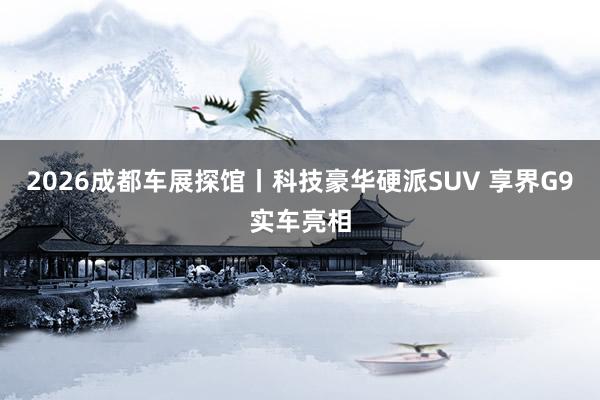 2026成都车展探馆丨科技豪华硬派SUV 享界G9实车亮相