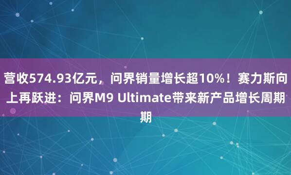 营收574.93亿元，问界销量增长超10%！赛力斯向上再跃进：问界M9 Ultimate带来新产品增长周期