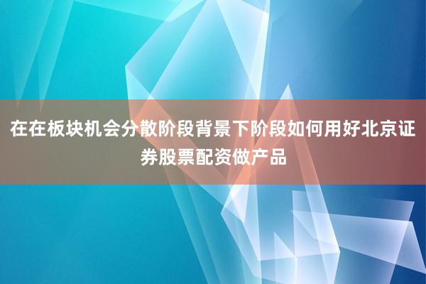 在在板块机会分散阶段背景下阶段如何用好北京证券股票配资做产品