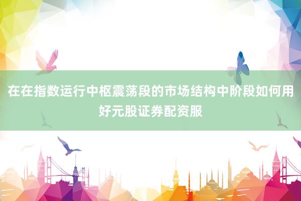 在在指数运行中枢震荡段的市场结构中阶段如何用好元股证券配资服