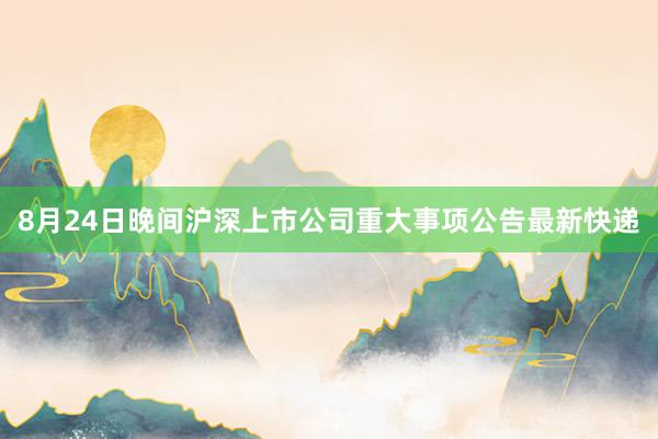 8月24日晚间沪深上市公司重大事项公告最新快递