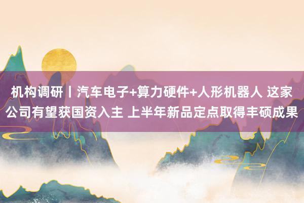 机构调研丨汽车电子+算力硬件+人形机器人 这家公司有望获国资入主 上半年新品定点取得丰硕成果
