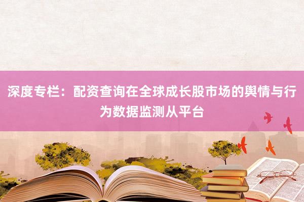 深度专栏：配资查询在全球成长股市场的舆情与行为数据监测从平台