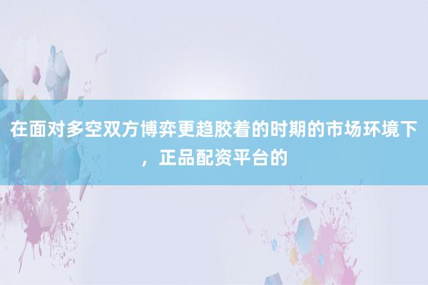在面对多空双方博弈更趋胶着的时期的市场环境下，正品配资平台的