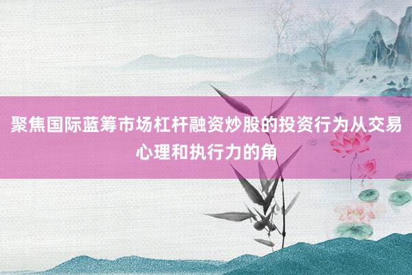 聚焦国际蓝筹市场杠杆融资炒股的投资行为从交易心理和执行力的角