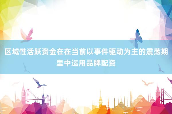 区域性活跃资金在在当前以事件驱动为主的震荡期里中运用品牌配资