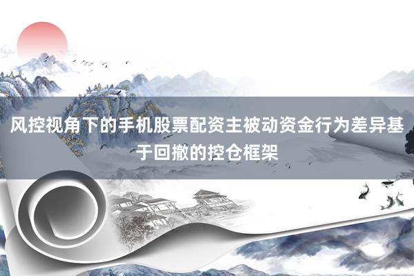 风控视角下的手机股票配资主被动资金行为差异基于回撤的控仓框架
