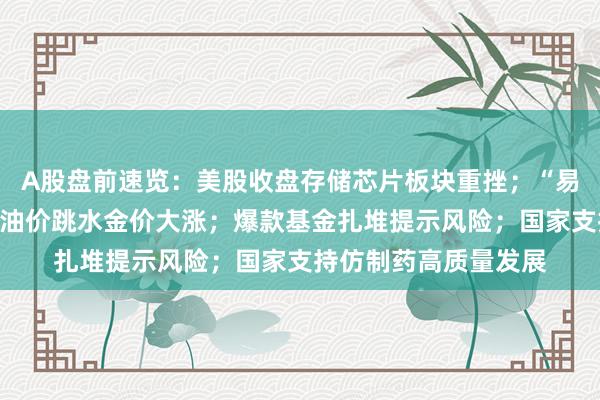 A股盘前速览：美股收盘存储芯片板块重挫；“易中天”半年报出炉；油价跳水金价大涨；爆款基金扎堆提示风险；国家支持仿制药高质量发展