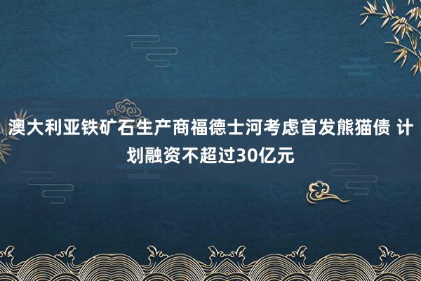 澳大利亚铁矿石生产商福德士河考虑首发熊猫债 计划融资不超过30亿元