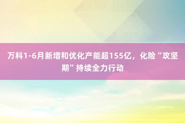 万科1-6月新增和优化产能超155亿，化险“攻坚期”持续全力行动