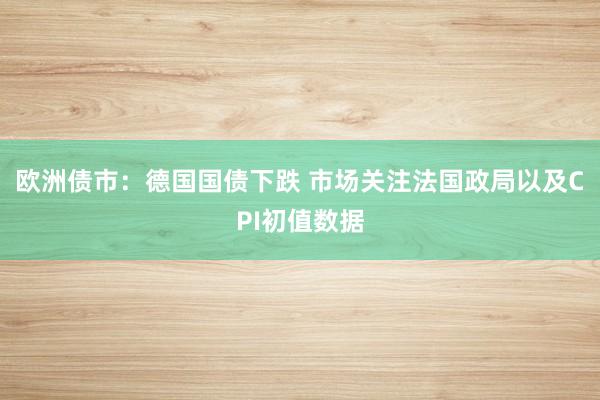 欧洲债市：德国国债下跌 市场关注法国政局以及CPI初值数据