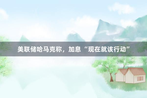 美联储哈马克称，加息 “现在就该行动”