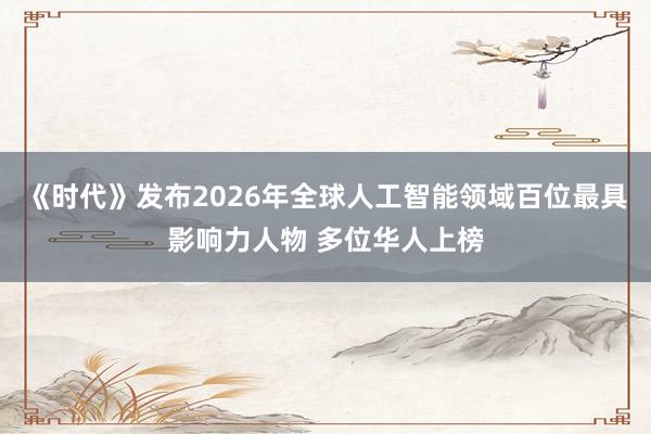 《时代》发布2026年全球人工智能领域百位最具影响力人物 多位华人上榜