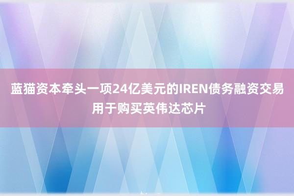 蓝猫资本牵头一项24亿美元的IREN债务融资交易 用于购买英伟达芯片