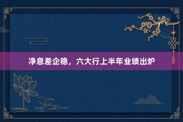 净息差企稳，六大行上半年业绩出炉