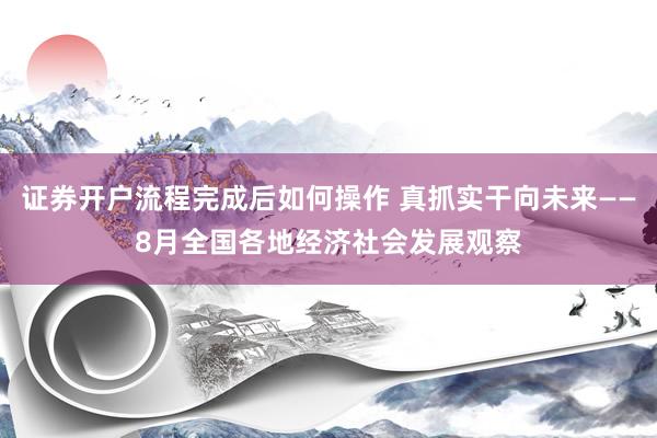 证券开户流程完成后如何操作 真抓实干向未来——8月全国各地经济社会发展观察