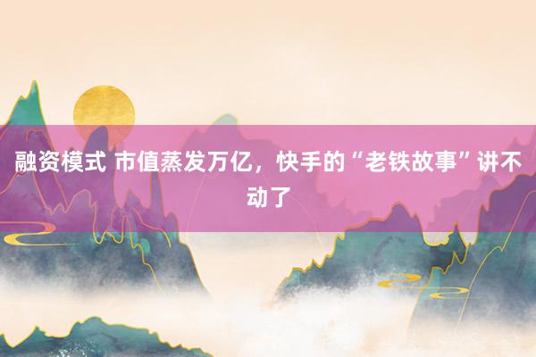 融资模式 市值蒸发万亿，快手的“老铁故事”讲不动了