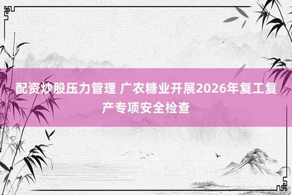 配资炒股压力管理 广农糖业开展2026年复工复产专项安全检查