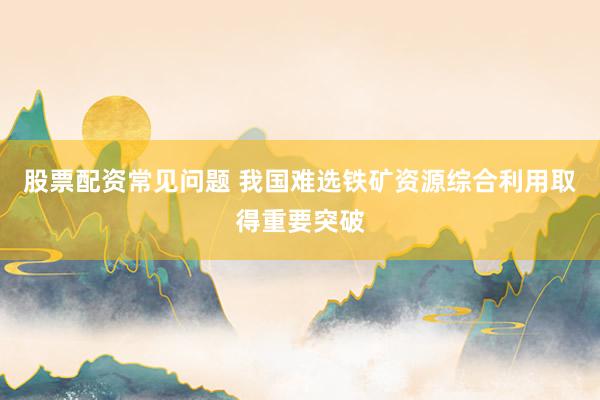 股票配资常见问题 我国难选铁矿资源综合利用取得重要突破