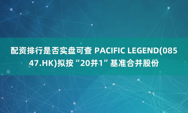 配资排行是否实盘可查 PACIFIC LEGEND(08547.HK)拟按“20并1”基准合并股份