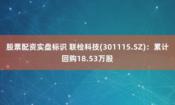股票配资实盘标识 联检科技(301115.SZ)：累计回购18.53万股